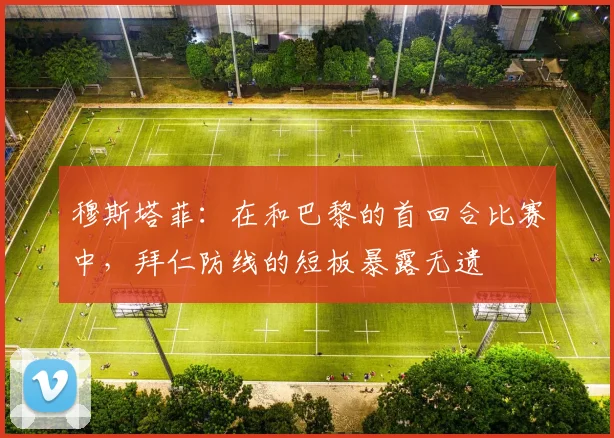 穆斯塔菲：在和巴黎的首回合比赛中，拜仁防线的短板暴露无遗